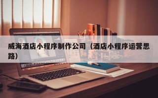洛阳威海酒店小程序制作公司（酒店小程序运营思路）